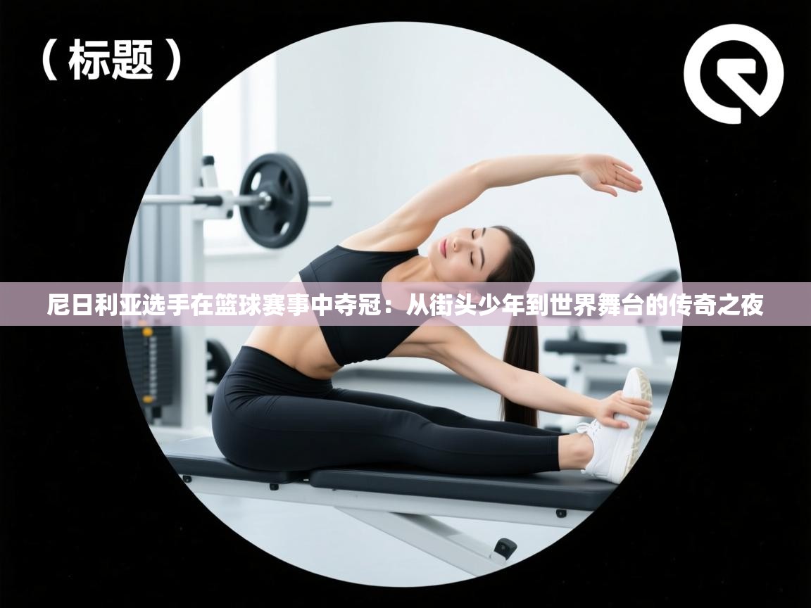 尼日利亚选手在篮球赛事中夺冠：从街头少年到世界舞台的传奇之夜  第2张