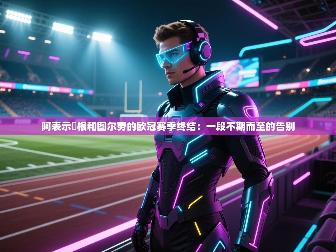 阿表示繆根和图尔劳的欧冠赛季终结:一段不期而至的告别 第1张