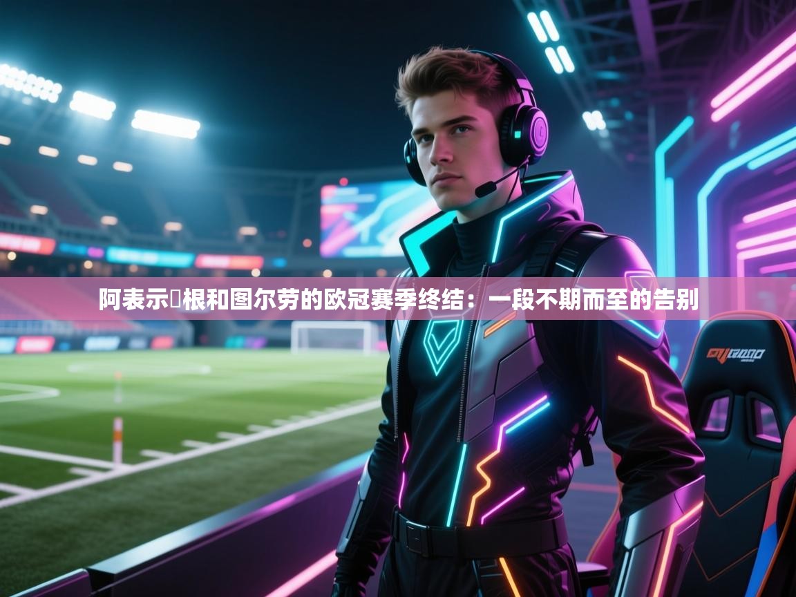阿表示繆根和图尔劳的欧冠赛季终结:一段不期而至的告别 第2张